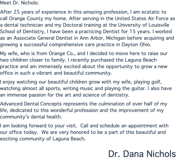 Meet Dr. Nichols: After 25 years of experience in this amazing profession, I am ecstatic to call Orange County my home. After serving in the United States Air Force as a dental technician and my Doctoral training at the University of Louisville School of Dentistry, I have been a practicing Dentist for 15 years. I worked as an Associate General Dentist in Ann Arbor, Michigan before acquiring and growing a successful comprehensive care practice in Dayton Ohio. My wife, who is from Orange Co., and I decided to move here to raise our two children closer to family. I recently purchased the Laguna Beach practice and am immensely excited about the opportunity to grow a new office in such a vibrant and beautiful community. I enjoy watching our beautiful children grow with my wife, playing golf, watching almost all sports, writing music and playing the guitar. I also have an immense passion for the art and science of dentistry. Advanced Dental Concepts represents the culmination of over half of my life, dedicated to this wonderful profession and the improvement of my community’s dental health. I am looking forward to your visit. Call and schedule an appointment with our office today. We are very honored to be a part of this beautiful and exciting community of Laguna Beach. Dr. Dana Nichols